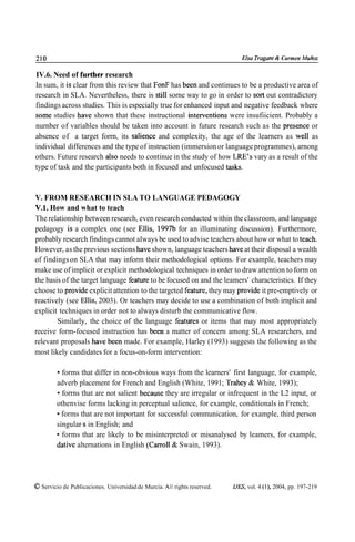 210                                                                           Elsu Trugant ¿4 Carmen ibfuñoz

IV.6. Need of further research
In sum, it is clear from this review that FonF has been and continues to be a productive area of
research in SLA. Nevertheless, there is still sorne way to go in order to sort out contradictory
findings across studies. This is especially true for enhanced input and negative feedback where
some studies have shown that these instructional intewentions were insufiicient. Probably a
nurnber of variables should be taken into account in future research such as the presence or
absence of a target forrn, its salience and complexity, the age of the learners as well as
individual differences and the type of instruction (immersion or language programmes), arnong
others. Future research also needs to continue in the study of how LRE's vary as a result of the
type of task and the participants both in focused and unfocused tasks.



V. FROM RESEARCH IN SLA TO LANGUAGE PEDAGOGY
V.1. How and what to teach
The relationship between research, even research conducted within the classroom, and language
pedagogy is a complex one (see Ellis, 1997b for an illuminating discussion). Furthermore,
probably research findings cannot always be used to advise teachers about how or what to teach.
However, as the previous sections have shown, language teachers have at their disposal a wealth
of findings on SLA that may inform their methodological options. For example, teachers may
make use of implicit or explicit methodological techniques in order to draw attention to form on
the basis of the target language feature to be focused on and the leamers' characteristics. If they
choose to provide explicit attention to the targeted feature, they may provide it pre-emptively or
reactively (see Ellis, 2003). Or teachers may decide to use a combination of both irnplicit and
explicit techniques in order not to always disturb the communicative flow.
        Similarly, the choice of the language features or items that may most appropriately
receive form-focused instruction has been a matter of concern among SLA researchers, and
relevant proposals have been made. For example, Harley (1993) suggests the following as the
most likely candidates for a focus-on-form intervention:

           forms that differ in non-obvious ways from the learners' first language, for example,
         adverb placement for French and English (White, 1991; Trahey & White, 1993);
           forrns that are not salient because they are irregular or infrequent in the L2 input, or
         othenvise forms lacking in perceptual salience, for example, conditionals in French;
           forms that are not important for successful communication, for example, third person
         singular S in English; and
           forms that are likely to be misinterpreted or misanalysed by leamers, for example,
         dative alternations in English (Carro11 & Swain, 1993).




O Servicio de Publicaciones. Universidad de Murcia. All rights reserved.   IJES, vol. 4 (l), 2004, pp. 197-219
 