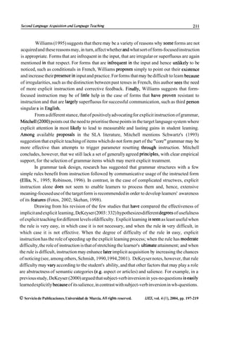 Second Languuge Acquisirion ond Longuoge Teaching                                                           211



          Williams (1 995) suggests that there rnay be a variety of reasons why some forms are not
 acquired and these reasons may, in turn, affect whether and what sort of form-focused instruction
 is appropriate. Forms that are infrequent in the input, that are irregular or superfluous are again
 mentioned in that respect. For forms that are infrequent in the input and hence unlikely to be
 noticed, such as conditionals in French, Williams proposes simply to point out their existence
 and increase their presence in input and practice. For forms that rnay be difficult to leam because
 of irregularities, such as the distinction between past tenses in French, this author sees the need
 of more explicit instruction and corrective feedback. Finally, Williams suggests that form-
 focused instruction rnay be of little help in the case of forms that have proven resistant to
 instruction and that are largely superfluous for successful communication, such as third person
 singular s in English.
         From a different stance, that of positively advocating for explicit instruction of grammar,
 Mitchell(2000) points out the need to prioritise those points in the target language system where
 explicit attention is most likely to lead to measurable and lasting gains in student leaming.
 Among available proposals in the SLA literature, Mitchell mentions Schwartz's (1993)
suggestion that explicit teaching of items which do not form part of the "core" grammar rnay be
 more effective than attempts to trigger parameter resetting through instruction. Mitchell
concludes, however, that we still lack a set of generally agreed principies, with clear empirical
support, for the selection of grammar items which rnay merit explicit treatment.
         In grammar task design, research has suggested that grammar structures with a few
simple rules benefit from instruction followed by communicative usage of the instructed form
(Ellis, N., 1995; Robinson, 1996). In contrast, in the case of complicated structwes, explicit
instruction alone does not seem to enable leamers to process them and, hence, extensive
meaning-focused use of the target form is recommended in order to develop leamers' awareness
of its features (Fotos, 2002; Skehan, 1998).
         Drawing from his revision of the few studies that have compared the effectiveness of
implicit and explicit leaming, DeKeyser (2003: 332) hypothesizes different degrees of usefulness
of explicit teaching for different levels ofdifficulty. Explicit leaming is seen as least useful when
the rule is very easy, in which case it is not necessary, and when the rule is very difficult, in
which case it is not effective. When the degree of difficulty of the rule is easy, explicit
instruction has the role of speeding up the explicit leaming process; when the rule has moderate
difficulty, the role of instruction is that of stretching the learner's ultimate attainment; and when
the rule is difficult, instruction rnay enhance later implicit acquisition by increasing the chances
of noticing (see, among others, Schmidt, 1990,1994,2001). DeKeyser notes, however, that rule
difficulty rnay vary according to the student's ability, and that other factors that rnay play a role
are abstractness of semantic categories (e.g. aspect or articles) and salience. For example, in a
previous study, DeKeyser (2000) argued that subject-verb inversion in yes-no questions is easily
learned explicitly because of its salience, in contrast with subject-verb inversion in wh-questions.

O Servicio de Publicaciones. Universidad de Murcia. Al1 rights reserved.   I J D , vol. 4 (l), 2004, pp. 197-219
 