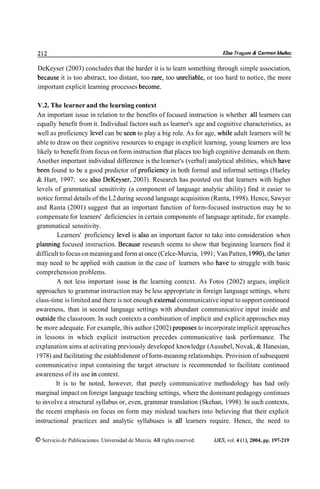 212                                                                            Elso Trugunt & Carmen Muñoz

DeKeyser (2003) concludes that the harder it is to learn something through simple association,
because it is too abstract, too distant, too rare, too unreliable, or too hard to notice, the more
important explicit learning processes become.

 V.2. The learner and the learning context
 An important issue in relation to the benefits of focused instruction is whether al1 learners can
 equally benefit from it. Individual factors such as learner's age and cognitive characteristics, as
 well as proficiency level can be seen to play a big role. As for age, while adult learners will be
 able to draw on their cognitive resources to engage in explicit learning, young learners are less
 likely to benefit from focus on form instruction that places too high cognitive demands on them.
 Another important individual difference is the learner's (verbal) analytical abilities, which have
 been found to be a good predictor of proficiency in both formal and informal settings (Harley
 & Hart, 1997; see also DeKeyser, 2003). Research has pointed out that learners with higher
 levels of grammatical sensitivity (a component of language analytic ability) find it easier to
 notice formal details of the L2 during second language acquisition (Ranta, 1998). Hence, Sawyer
 and Ranta (2001) suggest that an important function of form-focused instruction may be to
 compensate for learners' deficiencies in certain components of language aptitude, for example.
 grammatical sensitivity.
         Learners' proficiency level is also an important factor to take into consideration when
 plaming focused instruction. Because research seems to show that beginning learners find it
 difficult to focus on meaning and form at once (Celce-Murcia, 1991 ;Van Patten, 1990), the latter
 may need to be applied with caution in the case of learners who have to struggle with basic
 comprehension problems.
         A not less important issue is the learning context. As Fotos (2002) argues, implicit
 approaches to grammar instruction may be less appropriate in foreign language settings, where
class-time is limited and there is not enough externa1communicative input to support continued
awareness, than in second language settings with abundant communicative input inside and
outside the classroom. In such contexts a combination of implicit and explicit approaches may
 be more adequate. For example, this author (2002) proposes to incorporate implicit approaches
in lessons in which explicit instruction precedes communicative task performance. The
explanation aims at activating previously developed knowledge (Ausubel, Novak, & Hanesian,
1978) and facilitating the establishment of form-meaning relationships. Provision of subsequent
communicative input containing the target structure is recommended to facilitate continued
awareness of its use in context.
         It is to be noted, however, that purely communicative methodology has had only
marginal impact on foreign language teaching settings, where the dominant pedagogy continues
to involve a structural syllabus or, even, grammar translation (Skehan, 1998). In such contexts,
the recent emphasis on focus on form may mislead teachers into believing that their explicit
instructional practices and analytic syllabuses is al1 learners require. Hence, the need to

O Servicio de Publicaciones. Universidad de Murcia. All rights reserved.   IJES, vol. 4 (l), 2004, pp. 197-219
 