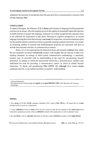 Second Languuge Acquisifion und Lunguuge Teuching                                                                213

emphasize the necessity to incorporate form-focused activities in communicative contexts in the
foreign language class.



CONCLUSION
As seen in this paper, the influence of SLA theory and research on language teaching proposals
continues to be strong. After the emphasis given in the eighties to meaningful input and exposure
to enable leamers to acquire the language, at present it is widely recognised that exposure alone
is not sufficient for acquisition to take place. Drawing on cognitive perspectives on second
language learning that claim that noticing is necessary for acquisition, recent developments point
out the need for selective attention to form in generally meaning-centred classrooms. As a result,
an increasing number of research and methodological proposals are concerned with how to
include form-focused activities in communicative contexts.
        Hence, it is to be expected that the theoretical bases and research evidence from which
the new proposals are drawn will provide teachers with insights that are relevant to their own
teaching situations. In settings in which purely communicative methodology is dominant,
teachers may be provided with an understanding of the need for incorporating focused
instruction. In settings in which the instructional format has a structural focus, teachers may
understand the need for providing a communicative context in which to embed focused
instruction. To finish, and paraphrasing Ellis (1997b: 36), although SLA cannot ensure
competent practice, it can indeed contribute to teachers' understanding.




 Acknowledgements
 The authors wish to acknowledge the support of the grant BBFZOOI-3384 of the Ministerio de Ciencia y
 Tecnoloeia




NOTES:

1. In a survey of 50 MA TESOL programs, Richards (1991, cited in Ellis 1997a p. 70) found that 29 of them
included an SLA course as a requirement.

2. Long's detinition of focus on f o m (1991) is more restrictive than the one adopted in this article since his is
restricted to spontaneous events while our definition includes both spontaneous as well as planned events.

3. In input flood, texts are specially elaborated so that they contain numerous examples of the target fom(s).



O Servicio de Publicaciones. Universidad de Murcia. All rights reserved.        IJES, vol. 4 (l), 2004, pp. 197-219
 