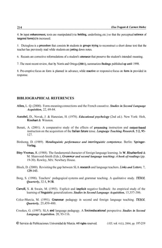 4. In input enhancement, texts are manipulated (via bolding, underlining, etc.) so that the perceptual salience of
targeted form(s) is increased.

5. Dictogloss is a procedure that consists in students in groups trying to reconstruct a short dense text that the
teacher has previously read while students are jotting down notes.

6. Recasts are corrective reformulations of a student's utterance that preserve the student's intended meaning.

7. The most recent review, that by Norris and Ortega (2001), summarizes fmdings published up until 1998.

8. Pre-emptive focus on form is planned in advance, while reactive or responsive focus on form is provided in
response.




BIBLIOGRAPHICAL REFERENCES

Allen, L. Q. (2000). Form-meaning connections and the French causative. Studies in Second Language
        Acquisition, 22, 69-84.

Ausubel, D., Novak, J. & Hanesian, H. (1978). Educational psychology (2nd ed.). New York: Holt,
       Rinehart & Winston.

Benati, A. (2001). A comparative study of the effects of processing instruction and output-based
        instruction on the acquisition of the Italian future tense. ~ a n g u i Teaching ~esearch.
                                                                                ~e               5:2,95-
        127.

Birdsong, D. (1989). Metalinguistic performance and interlinguistic competente. Berlin: Springer-
       Verlag.

Bley-Vroman, R. (1988). The fundamental character of foreign language learning. In W. Rhutherford &
       M. Shanvood-Smith (Eds.), Grammar and second language teaching: A book of readings (pp.
       19-30). Rowley, MA: Newbury House.

Block, D. (2000). Revisiting the gap between SLA research and language teachers. Link and Letters, 7,
        129-143.

Borg, S. (1998). Teachers' pedagogical systems and grarnmar teaching. A qualitative study. TESOL
       Quarterly, 32: 1,9-38.

Carroll, S. & Swain, M. (1993). Explicit and implicit negative feedback: An empirical study of the
         learning of linguistic generalizations. Studies in Second Language Acquisition, 15,357-386.

Celce-Murcia, M. (1991). Grarnmar pedagogy in second and foreign language teaching. TESOL
       Quarterly, 25,459-480.

Crookes, G. (1997). SLA and language pedagogy. A Socioeducational perspective. Studies in Second
       Language Acquisition. 20, 93-1 16.

O Servicio de Publicaciones. Universidad de Murcia. Al1 rights reserved.       IJES, vol. 4 (l), 2004, pp. 197-219
 