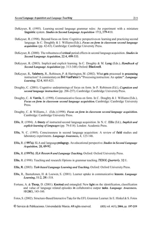 Second Language Acquisiíion and Language Teaching                                                       215


DeKeyser, R. (1995). Learning second language grammar rules: An experiment with a miniature
      linguistic system. Studies in Second Language Acquisition 17:3,379-4 10.

DeKeyser, R. (1998). Beyond focus on form: Cognitive perspectives on learning and practicing second
      language. In C. Doughtly & J. Williams (Eds.), Focus on form in classroom second language
      acquisition (pp. 42-63). Cambridge: Cambridge University Press.

DeKeyser, R. (2000). The robustness of critica1 period effects in second language acquisition. Studies in
      Second Language Acquisition, 22:4,499-533.

DeKeyser, R. (2003). Implicit and explicit learning. In C. Doughty & M. ¿ong (Eds.), Handbook of
      Second Language Acquisition (pp. 3 13-348). Oxford: Blackwell.

DeKeyser, R., Salaberry, R., Robinson, P. & Harrington, M. (2002). What gets processed in processing
      instruction? A commentary on Bill VanPatten's "Processing instruction: An update". Language
      Learning. 52:4, 805-823.

Doughty, C. (2001). Cognitive underpinnings of focus on form. In P. Robinson (Ed.), Cognition and
      second language instruction (pp. 206-257). Cambridge: Cambridge University Press.

Doughty, C. & Varela, E. (1998). Communicative focus on form. In C. Doughty & J. Williams (Eds.),
      Focus on form in classroom second language acquisition. Cambridge: Cambridge University
      Press.

Doughty, C. & Williams, J. (Eds.) (1998). Focus on form in classroom second language acquisition.
       Cambridge: Cambridge University Press.

Ellis, R. (1994). A theory of instructed second language acquisition. In N. C. Ellis (Ed.), Implicit and
         explicit learning of languages (pp. 79- 114). London: Academic Press.

Ellis, N. C. (1995). Consciousness in second language acquisition: A review of field studies and
        laboratory experiments. Language Awareness, 4, 123- 146.

Ellis, R. (1 997a). SLA and language pedagojg. An educational perspective. Studies in Second Language
         Acquisition, 20.69-92.

Ellis, R. (1997b). SLA Research and Language Teaching. Oxford: Oxford University Press.

Ellis, R. (1 998). Teaching and research: Options in grammar teaching. TESOL Quarterly, 32:l.

Ellis, R. (2003). Task-based Language Learning and Teaching. Oxford: Oxford University Press.

Ellis, R., Basturkmen, H. & Loewen, S. (2001). Learner uptake in communicative lessons. Language
         Learning, 5 1:2,28 1-318.

Fortune, A. & Thorp, D. (2001). Knotted and entangled: New light on the identification, classification
       and value of language related episodes in collaborative output tasks. Language Awareness.
        10:2&3, 143-160.

Fotos, S. (2002). Structure-Based Interactive Taks for the EFL Grammar Learner. In E. Hinkel & S. Fotos

O Servicio de Publicaciones. Universidad de Murcia. All nghts reserved.   IJES, vol. 4 (l), 2004, pp. 197-219
 