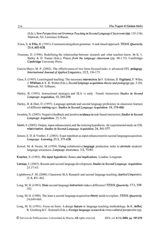 216                                                                            Elso Trogonr ¿4 Carmen Muñoz

         (Eds.), New Perspectives on Grammar Teaching in SecondLanguage Classrooms(pp.135-154).
         Mahwah, NJ: Lawrence Erlbaum.

Fotos, S. & Ellis, R. (1991). Communicatingabout grammar: A task-based approach. TESOL Quarterly.
        25:4,605-628.

Freeman, D. (1996). Redefining the relationship between research and what teachers know. In K. L.
       Bailey & D. Nunan (Eds.), Voices from the Ian~wagcclassroom (pp. 88-1 15). Cambridge:
       Cambridg University Press.

García-Mayo, M. P. (2002). The effectiveness of two form-focused tasks in advanced EFL pedagogy.
       Internatiunal Journal ofApplied Linguistics. 12:2, 156-1 75.

Gass, S. (1 995). Leariiingand teaching: The necessary iiitersection. In F. Eckinan, D. Highland, P. Wilee,
         J. Mileham & R. R. Weber (Eds.), Secondlanguage acquisition theoty andpedagom (pp. 3-20).
         Mahwah, NJ: Erlbaum.

Harley, B. (1993). lnstructional strategies and SLA in early French immersion. Studics in Second
        Lanpage Acquisition. 15,245-259.

Harley, B. & Hart, D. (1997). Language aptitude and second language proficiency in classroom learners
        of different starting ages. Studies in Second Lan~wage
                                                             Acquisition. 19,379-400.

Iwashita, N. (2003). Negative feedback and positive evidence in task-based interaction. Studies in Second
        Lan~wage   Acquisition. 25, 1-36.

Izumi, S. (2002). Output, input enhancement,and the noticing hypothesis: An experimental study on ESL
        relativization. Studies in Second Languuge Acquisition. 24,541-577.

Jensen, E. D. & Vinther, T. (2003). Exact repetition as input enhancement in second languageacquisition.
        Language Learning. 53:3,373-428.

Kowal, M. & Swain, M. (1994). Using collaborative languag production tasks to promote studeiits'
       language awareness. Language Awarcness. 3:2,73-93.

Krashen, S. (1985). The input hypothesis: Issues and implications. London: Longman.

Leeman, J. (2003). Recasts and second language development. Studies in Second Lanpage Acquisition.
      25.37-63.

Lightbown, P. M. (2000). Classroom SLA Research and second language teaching. Applied Linpistics.
       21 :4.43 1-462.

Long, M. H. (1 983). Does second language instruction make a difference? TESOL Quarterly. 17:3,359-
       382.

Long, M. H. (1 990). The least a second language acquisition theory needs to explain. TESOL Quarterly.
       24,649-666.

Long, M. H. (1991). Focus on form: A design feature in language teaching methodology. In K. deBot,
       R. Ginsberg & C. Kramsch (Eds.), Foreign language research in cross-culturalperspective (pp.

O Servicio de Publicaciones. Universidad de Murcia. All rights reserved.   IJES, vol. 4 ( 1 ), 2004, pp. 197-219
 