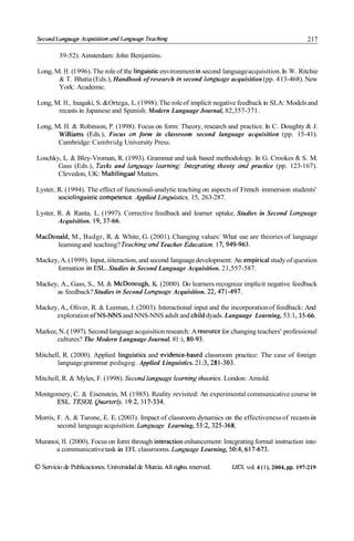 Second Lun~wuge
              Acquisilion und Lunguuge Teuching                                                           217

         39-52). Ainsterdam: John Benjamins.

 Long, M. H. (1 996). The role of the linguisticenvironment in second language acquisition. In W. Ritchie
        & T. Bhatia (Eds.), Handbook of research in second lunguage acquisition (pp. 4 13-468). New
        York: Academic.

Long, M. H., Inagaki, S. &Ortega, L. (1998). The role of implicit negative feedback in SLA: Models and
       recasts in Japanese and Spanish. Modern Language Journal, 82,357-371.

Long, M. H. & Robinson, P. (1998). Focus on form: Theory, research and practice. In C. Doughty & J.
       Williams (Eds.), Focus on form in classroom second language acquisition (pp. 15-41).
       Cambridge: Cambridg University Press.

Loschky, L. & Bley-Vroman, R. (1993). Grammar and task based methodology. In G. Crookes & S. M.
       Gass (Eds.), Tasks and lan~wagelearning: Integrating theoty and practice (pp. 123-167).
       Clevedon, UK: Multilingual Matters.

Lyster, R. (1994). The effect of functional-analytic teaching on aspects of French immersion students'
        sociolinguistic competente. Applied Linpistics. 15, 263-287.

Lyster, R. & Ranta, L. (1997). Corrective feedback and learner uptake. Studies in Second Lun~wage
        Acquisition. 19,37-66.

MacDonald, M., Badgr, R. & White, G. (2001). Changing values: What use are theories of language
      learning and teaching? Teaching and Teacher Education. 17,949-963.

Mackey, A. (1999). Input, iiiteraction, and second language development: An empirical study of question
      formation in ESL. Studies in Second Language Acquisition. 21,557-587.

Mackey, A., Gass, S., M. & McDonough, K. (2000). Do learners recognize implicit negative feedback
      as feedback? Studies in Second Lan~wageAcquisition. 22,47 1-497.

Mackey, A., Oliver, R. & Leeman, J. (2003). Interactional input and the incorporation of feedback: And
      exploration ofNS-NNS and NNS-NNS adult and cliild dyads. Language Learning, 53: 1,35-66.

Markee, N. ( 1997). Second language acquisition research: A resource for changing teachers' professional
       cultures? The Modern Language Journal. 81 :i, 80-93.

Mitchell, R. (2000). Applied linguistics and evidence-based classroom practice: The case of foreign
       language grammar pedagog. Applied Linguistics. 2 1 :3,281-303.

Mitchell, R. & Myles, F. (1998). Secondlanpage learningtheories. London: Arnold.

Montgomery, C. & Eisenstein, M. (1985). Reality revisited: An experimental communicative course in
      ESL. TESOL Quarterly. 19:2, 3 17-334.

Morris, F. A. & Tarone, E. E. (2003). Impact of classroom dynamics on the effectiveness of recasts in
        second language acquisition. Languuge Learning, 53:2,325-368.

Muranoi, H. (2000). Focus on form through interaction enhancement: Integrating formal instruction into
      a communicative task in EFL classrooms. Language Learning, 50:4,617-673.

O Servicio de Publicaciones. Universidad de Murcia. All rights reserved.   IJES. vol. 4 (l), 2004, pp. 197-219
 
