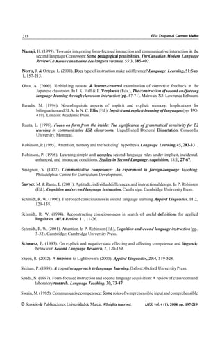 218                                                                            Elsa Tragani R Carmen Muñoz



Nassaji, H. (1999). Towards integrating form-focused instruction and communicative interaction in the
        second language Ccassroom: Some pedagogical possibilities. The Canadian Modern Language
        Review/La Revue canadienne des langues vivantes, 55:3,385-402.

Norris, J. & Ortega, L. (2001). Does type of instruction make a difference? Language Learning, 5 1:Sup.
1, 157-213.

Ohta, A. (2000). Rethinking recasts: A learner~enteredexamination of corrective feedback in the
       Japanese classroom. In J. K. Hall & L. Verplaeste (Eds.), The construction of second andforeing
       language Iearning through classroom interaction(pp.47-71). Mahwah, NJ: Lawrence Erlbaum.

Paradis, M. (1994). Neurolinguistic aspects of implicit and explicit memory: Implications for
        bilingualism and SLA. In N. C. Ellis (Ed.), Implicit and explicit learning of languages (pp. 393-
        419). London: Academic Press.

Ranta, L. (1998). Focus on form from the inside: The significance of grammatical sensitiviw for L2
        learning in communicative ESL classrooms. Unpublished Doctoral Dissertation. Concordia
        University, Montreal.

Robinson, P. (1995). Attention, memory and the 'noticing' hypothesis. Language Learning, 45,283-33 1.

Robinson, P. (1996). Learning simple and coinplex second language rules under implicit, incidental,
       enhanced, and instructed conditions. Studies in Second Language Acquisition, 18: 1,27-67.

Savignon, S. (1972). Communicative competence: An experiment in foreign-language teaching.
       Philadelphia: Centre for Curriculum Development.

Sawyer, M. & Ranta, L. (2001). Aptitude, individual differences, and instructional design. In P. Robinson
       (Ed.), Cognition andsecond language instruction. Cambridge: Cambridge University Press.

Schmidt, R. W. (1990). The roleof consciousness in second language learning. Applied Linguistics. 11 :2,
       129-158.

Schmidt, R. W. (1994). Reconstructing consciouosness in search of useful definitions for applied
       linguistics. AILA Review, 11, 11-26.

Schmidt, R. W. (2001). Attention. In P. Robinson (Ed.), Cognition andsecond language insh-uction(pp.
       3-32). Cambridge: Cambridge University Press.

Schwartz, B. (1993). On explicit and negative data effecting and affecting competence and linguistic
       behaviour. Second Language Research, 2, 120-159.

Sheen, R. (2002). A response to Lightbown's (2000). Applied Linguistics, 23:4, 519-528.

Skehan, P. (1998). A cognitive approach to language Iearning. Oxford: Oxford University Press.

Spada, N. (1997). Form-focused instruction and second language acquisition: A review of classroom and
        laboratory research. Language Teaching. 30,73-87.

Swain, M. (1985). Communicative competence: Some roles of wmprehensible input and comprehensible

O Servicio de Publicaciones. Universidad de Murcia. Al1 rights reserved.   I J D , vol. 4 ( l ) , 2004, pp. 197-219
 
