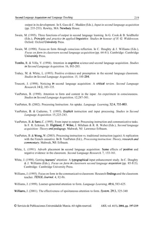 Second Longuoge Acquisiíion ond Longuoge Teoching                                                           219

         output in its development. In S. Gass & C. Madden (Eds.), Input in second language acquisition
         (pp. 235-253). Rowley, MA: Newbury House.

Swain, M. (1995). Three functions of output in second language leaming. In G. Cook & B. Seidlhofer
       (Eds.), Principle and practice in applied linguistics: Studies in honour of H. C. Widdowson.
       Oxford: Oxford University Press.

Swain, M. (1 998). Focus on form through conscious reflection. In C. Doughty & J. Williams (Eds.),
       Focus on forrn in classroorn second language acquisition (pp. 64-8 1). Cambridge: Cambridge
       Universitiy Press.

Tomlin, R. & Villa, V. (1994). Attention in cognitive science and second language acquisition. Studies
       in Second Language Acquisition. 16, 1 83-203.

Trahey, M. & White, L. (1993). Positive evidence and preemption in the second language classroom.
        Studies in Second Language Acquisition. 15, 18 1-204.

Truscott, J. (1998). Noticing in second language acquisition: A critica1 review. Second Language
        Research. 14:2, 103-135.

VanPatten, B. (1990). Attention to form and content in the input: An experiment in consciousness.
       Studies in Second Language Acquisition, 12,287-301.

VanPatten, B. (2002). Processing Instruction: An uptake. Language Learning, 52:4, 755-803.

VanPatten, B. & Cadierno, T. (1993). Explicit instruction and input processing. Studies in Second
       Language Acquisition. 15,225-243.

VanPatten, B. & Sanz, C. (1995). From input to output: Processing instruction and communicative tasks.
       In F. R. Eckman, D. Highland, P. Wilee, J. Mileham & R. R. Weber (Eds.), Second language
       acquisition: Theory andpedagogy. Mahwah, NJ: Lawrence Erlbaum.

VanPatten, B. & Woiig, W. (2003). Processing instruction vs. traditional instruction (again): A replication
       with the French causative. In B. VanPatten (Ed.), Processing instruction: Theory, research and
       cornrnentary. Mahwah, N.1: Erlbaum.

White, L. (1991). Adverb placement in second language acquisition: Some effects of positive and
       negative evidence in the classroom. Second Language Research. 7, 133- 161.

White, J. (1998). Getting learners' attention: A typographical input enhancement study. In C. Doughty
        & J. Williams (Eds.), Focus on forrn in classroorn second language acq uistion (pp. 85- 1 1 3).
        Cambridge: Cambridge University Press.

Williams, J. (1995). Focus on form in the communicative classroom: Research findings and the classroom
       teacher. TESOL Journal. 4, 1 2- 16.

Williams, J. (1999). Learner-generated attention to form. Language Learning, 49:4, 583-625.

Williains, J. (2001). The effectiveness of spoiitaneous attention to form. Systern. 29:3, 325-340



O Servicio de Publicaciones.Universidad de Murcia. All rights reserved.   IJES, vol. 4 ( l ) , 2004, pp. 197-219
 