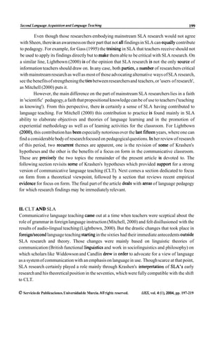 Second Language Acquisilion and Language Teaching                                                         199

         Even though those researchers embodying mainstream SLA research would not agree
 with Sheen, there is an awareness on their part that not al1 findings in SLA can equally contribute
 to pedagogy. For example, for Gass (1995) the training in SLA that teachers receive should not
 be used to apply its findings directly but to make them able to be critical with SLA research. On
a similar line, Lightbown (2000) is of the opinion that SLA research is not the only source of
information teachers should draw on. In any case, both parties, a number of researchers critical
 with mainstream research as well as most of those advocating altemative ways of SLA research,
see the benefits of strengthening the ties between researchers and teachers, or 'users of research',
as Mitchell (2000) puts it.
         However, the main difference on the part of mainstream SLA researchers lies in a faith
in 'scientific' pedagogy, a faith that propositional knowledge can be of use to teachers ('teaching
as knowing'). From this perspective, there is certainly a sense of SLA having contributed to
language teaching. For Mitchell (2000) this contribution to practice is found mainly in SLA
ability to elaborate objectives and theories of language learning and in the promotion of
experiential methodology as well as of leaming activities for the classroom. For Lightbown
(2000), this contribution has been especially notorious over the last fifteen years, where one can
find a considerable body of research focused on pedagogical questions. In her review of research
of this period, two recurrent themes are apparent, one is the revision of some of Krashen's
hypotheses and the other is the benefits of a focus on form in the communicative classroom.
These are precisely the two topics the remainder of the present article is devoted to. The
following section revisits some of Krashen's hypotheses which provided support for a strong
version of communicative language teaching (CLT). Next comes a section dedicated to focus
on form from a theoretical viewpoint, followed by a section that reviews recent empirical
evidence for focus on form. The final part of the article deals with areas of language pedagogy
for which research findings rnay be imrnediately relevant.



1 . CLT AND SLA
  1
Communicative language teaching came out at a time when teachers were sceptical about the
role of grammar in foreign language instruction (Mitchell, 2000) and felt disillusioned with the
results of audio-lingual teaching (Lightbown, 2000). But the drastic changes that took place in
foreignlsecond language teaching starting in the sixties had their immediate antecedents outside
SLA research and theory. Those changes were mainly based on linguistic theories of
communication (British functional linguistics and work in sociolinguistics and philosophy) on
which scholars like Widdowson and Candlin drew in order to advocate for a view of language
as a system of communication with an emphasis on language in use. Though scarce at that point,
SLA research certainly played a role mainly through Krashen's interpretation of SLA's early
research and his theoretical position in the seventies, which were fully compatible with the shift
to CLT.

O Servicio de Publicaciones. Universidad de Murcia. Al1 rights reserved.   IJES, vol. 4 (1). 2004, pp. 197-219
 