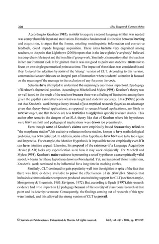 According to Krashen (1 985), in order to acquire a second language al1 that was needed
 was comprehensible input and motivation. He made a fundamental distinction between learning
 and acquisition, to argue that the former, entailing metalinguistic information and corrective
 feedback, could impede language acquisition. These ideas became very engrained among
 teachers, to the point that Lightbown (2000) reports that in the late eighties 'everybody' believed
 in comprehensible input and the benefits of group work. Similarly, she mentions that the teachers
 in her environment took it for granted that it was not good to point out students' errors nor to
 focus on one single grammatical point at a time. The impact of these ideas was considerable and
 they fostered the adoption by some of the 'strong' version of CLT. According to this version,
 communicative activities are an integral part of instruction where students' attention is focused
 on the meaning of the message to the exclusion of any focus on the code.
         Scholars have attempted to understand the surprisingly enormous impact on L2 pedagogy
 of Krahsen's theoretical position. According to Mitchell and Myles (1 998), Krashen's theory was
 so well tuned to the needs of the teachers because there was a feeling of frustration among them
 given the gap that existed between what was taught and students' accuracy. Ellis (1997b) points
out that Krashen's work being a theory instead ofjust empirical research played as an advantage
 given that theory-based applications, as opposed to research-based applications, are likely to
 survive longer, and that theories are less restrictive to apply than specific research studies. This
author also remarks the dangers of an SLA theory like that of Krashen where his hypotheses
were taken on faith and pedagogical implications were drawn too prematurely.
         Even though some of Krashen's claims were empirically based because they relied on
"the morpheme studies", his exclusive reliance on those studies, known to have methodological
problems, has been criticized. In addition, some of his hypotheses have been said to be too vague
and imprecise. For example, the Monitor Hypothesis is impossible to test empirically even if it
can have intuitive appeal. Likewise, his proposal of the existente of a Language Acquisition
Device (LAD) lacks any especification as to how it may work empirically. For Mitchell and
Myles (1 998), Krashen's main weakness is presenting a set of hypotheses as an empirically valid
model, when in fact those hypotheses have not been tested. Yet, and in spite of those limitations,
Krashen's work continued to be influential for a long time in teaching circles.
         Similarly, CLT continued to gain popularity well into the eighties in spite of the fact that
there was little evidence available to prove the effectiveness of its principies. Studies that
included a communicative component produced unconvincing support for CLT (see for example,
Montgomery & Eisenstein, 1985; Savignon, 1972). But, according to Spada (1 997), this research
evidence had little impact on L2 pedagogy because of the scarcity of classroom research at that
point and its descriptive nature. Consequently, the findings coming out of research of this type
were limited, and this allowed the strong version of CLT to prevail.




  Servicio de Publicaciones. Universidad de Murcia. All rights reserved.   IJES, vol. 4 (l), 2004, pp. 197-21 9
 