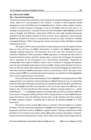 111. FOCUS ON FORM
111.1. Theoretical foundations
 The nineties witnessed the proliferation of new proposals for potential pedagogical interventions
 which, unlike CLT, were grounded in SLA research. A number of these proposals include
 pedagogical events (which have come to be known asfocus onform) where students' attention
 is diawn to formal elements of language at times in the lesson when the main focus is on
 meaning or communication2. Literature on focus on form (from here on also referred to as FonF)
 such as Doughty and Williams's edited book (1998) has often also included theoretically
 grounded work that includes elements of focus on forms, that is, approaches where linguistic
 featiires are isolated from context or communicative activity (in Long's termsfocus on formS;
 see 1,ong & Robinson, 1998). Following this criterion, this type of studies will also be included
 in the present review.
         The origins of FonF can be traced back to Long's distinction in the late eighties between
focus on form and focus on formS, characteristic of synthetic and analytic approaches to
language teaching respectively. This distinction was at the same time motivated by Long's
lnteraction Hypothesis (1996) according to which negotiation of meaning that takes place in
interaction between learners and other speakers plays a crucial role for language development
and, in particular, for the development of L2 form-function relationships. Negotiation of
meaning also elicits negative feedback, which is said to contribute to language development,
since this type of feedback leads learners to focus on form. Another initial rationale for focus on
form was the early studies that compared naturalistic and instructed language development at a
time when instruction could be potentially viewed as an interference to SLA . In Long's review
of these studies (1983), he concluded that formal instruction was beneficia1 in both acquisition-
rich as well as acquisition-poor environments.
         One central notion to the understanding of FonF is Schmidt's Noticing Hypothesis (1990)
supported by his own experience learning Portuguese in Brazil. During his stay, he realized that
elements of the input that had gone unnoticed (even though they had not impeded comprehension
in the past) became noticeable and analysable in the out-of-class input only after they were
taught in class. He then hypothesized that 'noticing', defined as 'paying attention to ... details
and differences . . . ', is a necessary condition to facilitate intake and that it constitutes a first step
in the process of language building (Schmidt, 2001). Paying attention to details and differences
means that learners notice the difference between their own 1L utterances and those produced
by more competent speakers, something that is precisely the intended outcome of a FonF
intervention.
         The interest in focus on form also comes as a reaction in the mid-eighties to a number
of studies of French immersion programmes in Canada. Even though previous reports o£ these
programmes had shown positive evidence as regards students' listening comprehension skills
and ability to use French to leam subject matter, later studies looking at the quality of students'
spoken French showed less positive results. These studies often reported that students did not

O Servicio de Publicaciones. Universidad de Murcia. Al1 righis reserved.   IJES, vol. 4 ( l ) , 2004, pp. 197-219
 