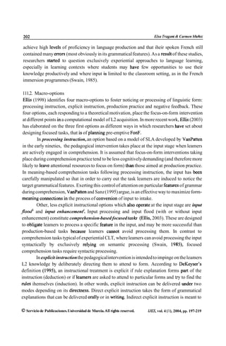 202                                                                           Elsa Tragan1 & Carmen Muñoz

achieve high levels of proficiency in language production and that iheir spoken French still
contained many errors (most obviously in its grammatical features). As a result of these studies,
researchers started to question exclusively experiential approaches to language learning,
especially in learning contexts where students may have few opportunities to use their
knowledge productively and where input is limited to the classroom setting, as in the French
immersion programmes (Swain, 1985).

 111.2. Macro-options
 Ellis (1998) identifies four macro-options to foster noticing or processing of linguistic form:
 processing instruction, explicit instruction, production practice and negative feedback. These
 four options, each responding to a theoretical motivation, place the focus-on-form intervention
 at different points in a computational model of L2 acquisition. In more recent work, Ellis (2003)
 has elaborated on the three first options as different ways in which researchers have set about
 designing focused tasks, that is of plaming pre-emptive FonF.
          In processing instruction, an option based on a model of SLA developed by VanPaiten
 in the early nineties, the pedagogical intervention takes place at the input stage when leamers
 are actively engaged in comprehension. It is assumed that focus-on-form interventions taking
 place during comprehension practice tend to be less cognitively demanding (and therefore more
 likely to leave attentional resources to focus on form) h a n those aimed at production practice.
 In meaning-based comprehension tasks following processing instruction, the input has been
carefully manipulated so ihat in order to carry out the task leamers are induced to notice the
target gramrnatical features. Exerting this control of attention on particular features of grammar
 during comprehension, VanPatten and Sanz (1995) argue, is an effective way to maximize form-
 meaning comections in the process of conversion of input to intake.
         Other, less explicit instructional options which also operate at the input stage are input
flood and input enhancement4. Input processing and input flood (with or without input
enhancement) constitute comprehension-based focused t a s h (Ellis, 2003). These are designed
to obligate leamers to process a specific feature in the input, and may be more successful than
production-based tasks because leamers cannot avoid processing them. In contrast to
comprehension tasks typical of experiential CLT, where leamers can avoid processing the input
syntactically by exclusively relying on semantic processing (Swain, 1985), focused
comprehension tasks require syntactic processing.
         In explicit instruction the pedagogical intervention is intended to impinge on the leamers
L2 knowledge by deliberately directing them to attend to form. According to DeKeyser's
definition (1995), an instructional treatment is explicit if rule explanation forms part of the
instruction (deduction) or if leamers are asked to attend to particular forms and ú y to find the
niles ihemselves (induction). In other words, explicit instruction can be delivered under two
modes depending on its directness. Direct explicit instruction takes the form of grammatical
explanations that can be delivered orally or in writing. Indirect explicit instruction is meant to

O Servicio de Publicaciones. Universidad de Murcia. Al1 rights reserved.   I J B , vol. 4 (l), 2004, pp. 197-219
 