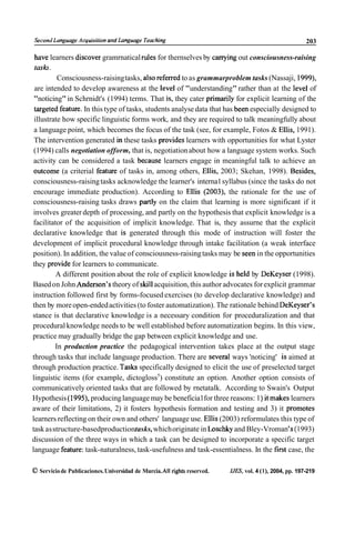 Second Language Acquisifion and Language Teaching                                                         203

  have learners discover gramrnatical rules for thernselves by canying out consciousness-raising
  tash.
          Consciousness-raising tasks, also referred to as grammarproblem tasks (Nassaji, 1999),
 are intended to develop awareness at the level of "understanding" rather than at the level of
 "noticing" in Schrnidt's (1994) terms. That is, they cater prirnarily for explicit learning of the
 targeted feature. In this type of tasks, students analyse data that has been especially designed to
 illustrate how specific linguistic forms work, and they are required to talk meaningfully about
 a language point, which becornes the focus of the task (see, for example, Fotos & Ellis, 1991).
 The intervention generated in these tasks provides learners with opportunities for what Lyster
 (1994) calls negotiation ofform, that is, negotiation about how a language system works. Such
 activity can be considered a task because learners engage in meaningful talk to achieve an
 outcome (a criterial feature of tasks in, among others, Ellis, 2003; Skehan, 1998). Besides,
 consciousness-raising tasks acknowledge the learner's interna1 syllabus (since the tasks do not
 encourage immediate production). According to Ellis (2003), the rationale for the use of
 consciousness-raising tasks draws partly on the claim that learning is more significant if it
 involves greater depth of processing, and partly on the hypothesis that explicit knowledge is a
 facilitator of the acquisition of implicit knowledge. That is, they assurne that the explicit
 declarative knowledge that is generated through this mode of instruction will foster the
development of implicit procedural knowledge through intake facilitation (a weak interface
position). In addition, the value of consciousness-raising tasks may be seen in the opportunities
they provide for learners to communicate.
          A different position about the role of explicit knowledge is held by DeKeyser (1998).
Based on John Anderson's theory of ski11acquisition, this author advocates for explicit grammar
instruction followed first by forms-focused exercises (to develop declarative knowledge) and
then by more open-ended activities (to foster automatization). The rationale behind DeKeyser's
stance is that declarative knowledge is a necessary condition for proceduralization and that
procedural knowledge needs to be well established before automatization begins. In this view,
practice may gradually bridge the gap between explicit knowledge and use.
         In production practice the pedagogical intervention takes place at the output stage
through tasks that include language production. There are severa1 ways 'noticing' is aimed at
through production practice. Tasks specifically designed to elicit the use of preselected target
linguistic items (for example, dictogloss5) constitute an option. Another option consists of
communicatively oriented tasks that are followed by rnetatalk. According to Swain's Output
Hypothesis (1995), producing language may be beneficia1for three reasons: 1) it makes learners
aware of their limitations, 2) it fosters hypothesis formation and testing and 3) it promotes
learners reflecting on their own and others' language use. Ellis (2003) reformulates this type of
task as structure-basedproductiontasks, which originate in Loschky and Bley-Vroman 'S (1993)
discussion of the three ways in which a task can be designed to incorporate a specific target
language feature: task-naturalness, task-usefulness and task-essentialness. In the first case, the

O Servicio de Publicaciones. Universidad de Murcia. All rights reserved.   IJES, vol. 4 (l), 2004, pp. 197-219
 