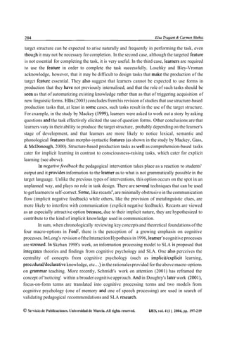 targct structure can be expected to arise naturally and frequently in performing the task, even
 though it may not be necessary for completion. In the second case, although the targeted feature
 is not essential for completing the task, it is very useful. In the third case, leamers are required
 to use the feature in order to complete the task successfully. Loschky and Bley-Vroman
 acknowledge, however, that it may be difficult to design tasks that make the production of the
 targct feature essential. They also suggest that learners cannot be expected to use forms in
 production that they have not previously internalised, and that the role of such tasks should be
 seen as that of automatizing existing knowledge rather than as that of triggering acquisition of
 new linguistic forms. Ellis (2003) concludes from his revision of studies that use structure-based
 production tasks that, at least in some cases, such tasks result in the use of the target structure.
 For cxample, in the study by Mackey (1999), learners were asked to work out a story by asking
 questions and the task effectively elicited the use of question forms. Other conclusions are that
 learners vary in their ability to produce the target structure, probably depending on the learner's
 stage of development, and that learners are more likely to notice lexical, semantic and
 phonological features than morpho-syntactic features (as shown in the study by Mackey, Gass,
 & McDonough, 2000). Structure-based production tasks as well as comprehension-based tasks
cater for implicit learning in contrast to consciousness-raising tasks, which cater for explicit
 learning (see above).
         ln negativefeedbuck the pedagogical intervention takes place as a reaction to students'
output and it provides information to the learner as to what is not grammatically possible in the
target language. Unlike the previous types of interventions, this option occurs on the spot in an
unplanned way, and plays no role in task design. There are severa1 techniques that can be used
to get learners to self-correct. Some, like recasts6, are minimally obstrusive in the communication
flow (implicit negative feedback) while others, like the provision of metalinguistic clues, are
more likely to interfere with communication (explicit negative feedback). Recasts are viewed
as an especially attractive option because, due to their implicit nature, they are hypothesized to
contribute to the kind of implicit knowledge used in communication.
         In sum, when chronologically reviewing key concepts and theoretical foundations of the
four macro-options in FonF, there is the perception of a growing emphasis on cognitive
processes. ln Long's revision ofthe lnteraction Hypothesis in 1996, learner's cognitive processes
are stressed. ln Skehan 1998's work, an information processing model to SLA is proposed that
integrates theories and findings from cognitive psychology and SLA. One also perceives the
centrality of concepts from cognitive psychology (such as implicit/explicit learning,
procedural/declarative knowledge, etc.. .) in the rationales provided for the above macro-options
on grammar teaching. More recently, Schmidt's work on attention (2001) has reframed the
concept of 'noticing' within a broader cognitive approach. And in Doughty's later work (2001),
focus-on-form terms are translated into cognitive processing terms and two models from
cognitive psychology (one of memory and one of speech processing) are used in search of
validating pedagogical recommendations and SLA research.

O Servicio de Publicaciones. Universidad de Murcia. Al1 rights reserved.   IJES, vol. 4 (1 ), 2004, pp. 197-2 19
 