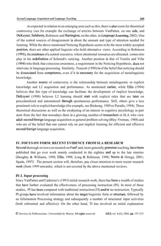 Second Lunguuge Acqiiisilion und L u n ~ ~ ~ u g e
                                             Teuching                                                     205

           As expected in relation to an emerging area such as this, there is also room for theoretical
controversy (see for example the exchange of articles between VanPatten, on one side, and
 DeKeyser, Salabeny, Robinson and Harrington, on the other, in Language Learning, 2002). One
of the central sources of disagreement is about the amount and type of attention needed for
leaming. While the above mentioned Noticing Hypothesis seems to be the most widely accepted
position, there are other applied linguists who hold alternative views. According to Robinson
(1 9 9 9 , the existence of a central executive, where attentional resources are allocated. comes into
play in his redefinition of Schmidt's noticing. Another position is that of Tomlin and Villa
(1 991) who think that conscious awareness, a requirement in the Noticing Hypothesis, does not
intervene in language processing. Similarly, Truscott (1 998) is of the belief that noticing should
be dissociated from competence, even if it is necessary for the acquisition of metalinguistic
knowledge.
          Another source of controversy is the relationship between metalinguistic or explicit
knowledge and L2 acquisition and performance. As mentioned earlier, while Ellis (1994)
believes that this type of knowledge can facilitate the development of implicit knowledge,
DeKeyser (1998) believes L2 learning should start with explicit rules that are later on
proczduralized and automatized through spontaneous performance. Still, others give a less
proniinent role to explicit knowledge (for example, see Birdsong, 1989 or Paradis, 1994). These
theoretical discussions as well as the awakening of an interest in cognitive psychology in part
stem from the fact that nowadays there is a growing number of researchers in SLA who view
adult secondlforeign language acquisition as general problem solving (Bley-Vroman, 1988) and
who are of the belief that one cannot rely on just implicit learning for efficient and effective
secondforeign language acquisition.



IV. FOCUS ON FORM: RECENT EVIDENCE FROM SLA RESEARCH
Severa1thorough reviews on research on FonF and, more generally grammar teaching, have been
published that go over work mainly conducted in the eighties and up to the late nineties
(Doughty & Williams, 1998; Ellis, 1998; Long & Robinson, 1998; Norris & Ortega, 2001;
Spada, 1997)'. The present section will, therefore, pay closer attention to more recent research
work (from 1999 onwards), which is not covered by the above mentioned reviews.

IV.1. Input processing
Sincc VanPatten and Cadierno's (1993) initial research work, there has been a wealth of studies
that have further evaluated the effectiveness of processing instruction (PI). In most of these
studies, PI has been compared with traditional instruction (TI) andor no instruction. Typically
PI gi-oups have involved information about the target linguistic form or structure, followed by
an Iiiformation Processing strategy and subsequently a number of structured input activities
(botli referential and affective). On the other hand, TI has involved an initial explanation

O Servicio de Publicaciones. Universidad de Murcia. All rights reserved.   IJES, vol. 4 (l), 2004, pp. 197-219
 