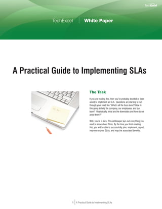 TechExcel           White Paper




A Practical Guide to Implementing SLAs

                                     The Task
                                     If you are reading this, then you’ve probably decided or been
                                     asked to implement an SLA. Questions are starting to run
                                     through your head like “What’s all the fuss about? How is
                                     this going to help the company, our employees, and our
                                     team? Realistically, what are the downsides and how do we
                                     avoid them?”

                                     Well, you’re in luck. This whitepaper lays out everything you
                                     need to know about SLAs. By the time you finish reading
                                     this, you will be able to successfully plan, implement, report,
                                     improve on your SLAs, and reap the associated benefits.




                   1   A Practical Guide to Implementing SLAs
 