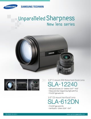 SLA-12240• 20X optical zoom, 12 ~ 240mm / 0.47" ~ 9.45"
• Sharp and clear image in low light with F1.6
• F1.6 DC Type auto iris
1/2” C-mount 20X Motorized Zoom Lens
SLA-612DN• F1.6 DC Type auto iris
• Varifocal 6 ~ 12mm / 0.24" ~ 0.47"
1/2” CS-mount Varifocal Lens
www.samsungsecurity.com
Unparalleled Sharpness
New lens series
REVISED 03-2011
 