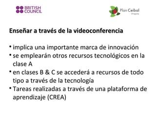 Enseñar a través de la videoconferencia
implica una importante marca de innovación

se emplearán otros recursos tecnológicos en la
clase A

en clases B & C se accederá a recursos de todo
tipo a través de la tecnología

Tareas realizadas a través de una plataforma de
aprendizaje (CREA)


 