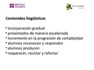 Contenidos lingüísticos
incorporación gradual

presentados de manera escalonada

incremento en la progresión de complejidad

alumnos reconocen y responden

alumnos producen

reaparecer, reciclar y reforzar


 