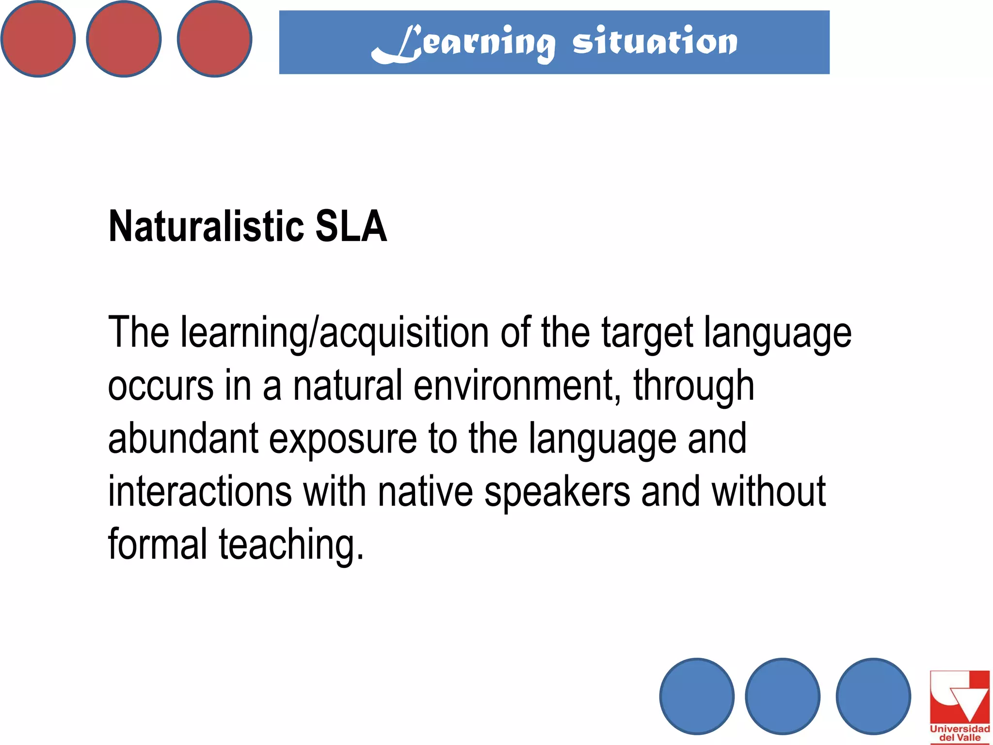 Naturalistic SLA 
The learning/acquisition of the target language occurs in a natural environment, through abundant exposure to the language and interactions with native speakers and without formal teaching. 
Learning situation  