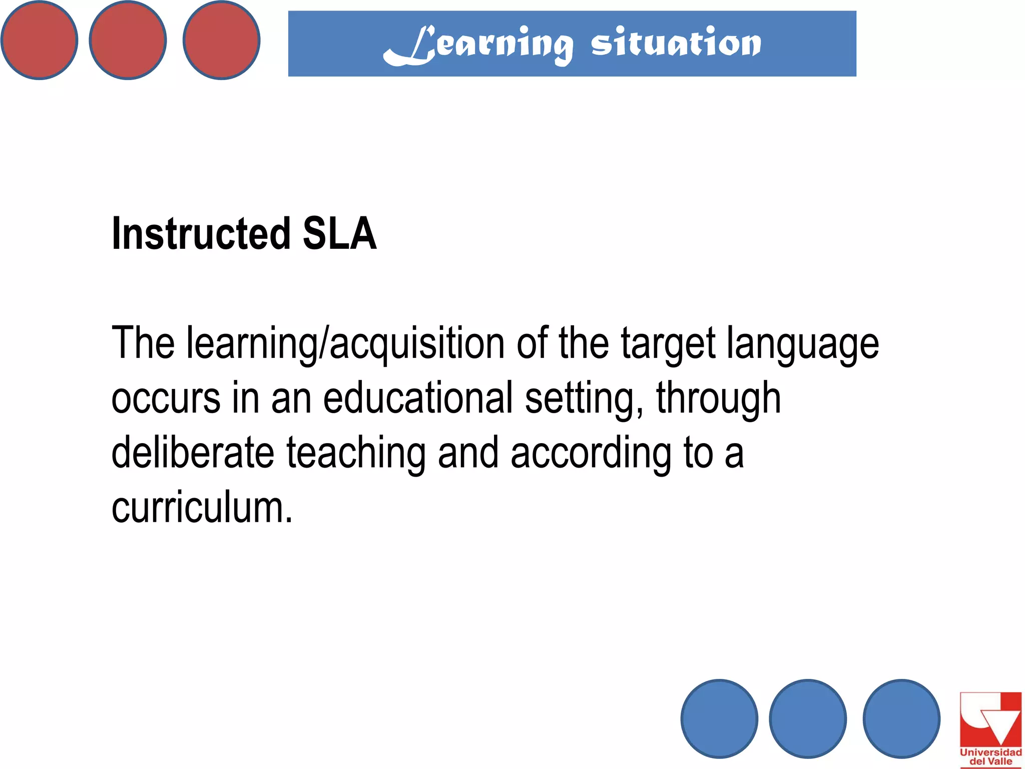 Instructed SLA 
The learning/acquisition of the target language occurs in an educational setting, through deliberate teaching and according to a curriculum. 
Learning situation  