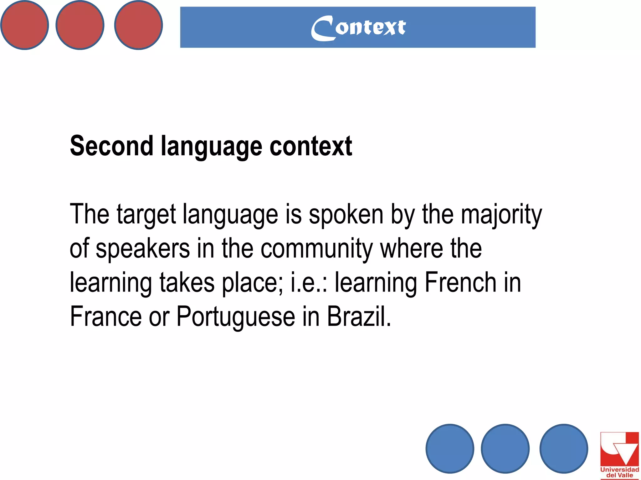 Second language context 
The target language is spoken by the majority of speakers in the community where the learning takes place; i.e.: learning French in France or Portuguese in Brazil. 
Context  