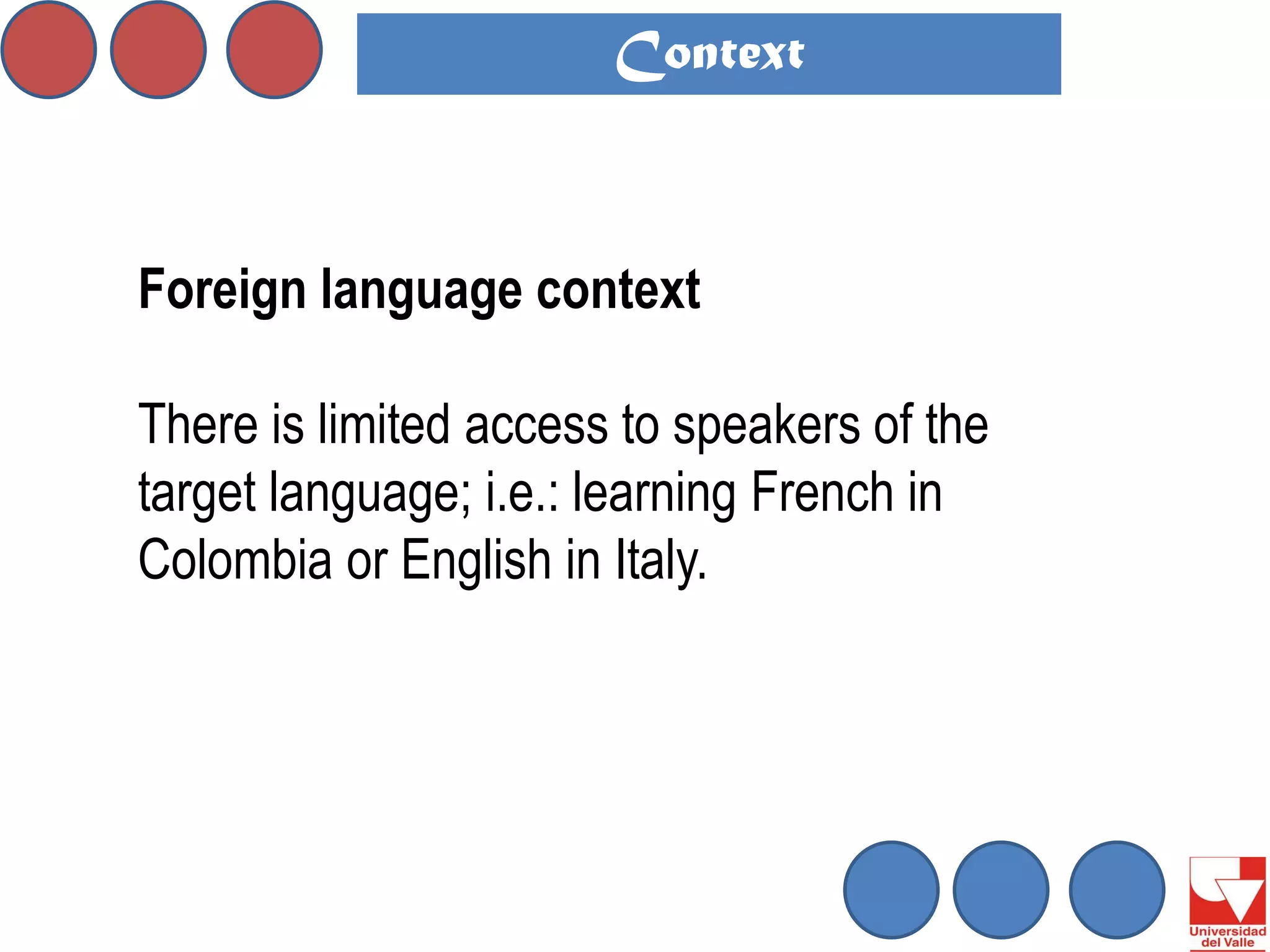 Foreign language context 
There is limited access to speakers of the target language; i.e.: learning French in Colombia or English in Italy. 
Context  