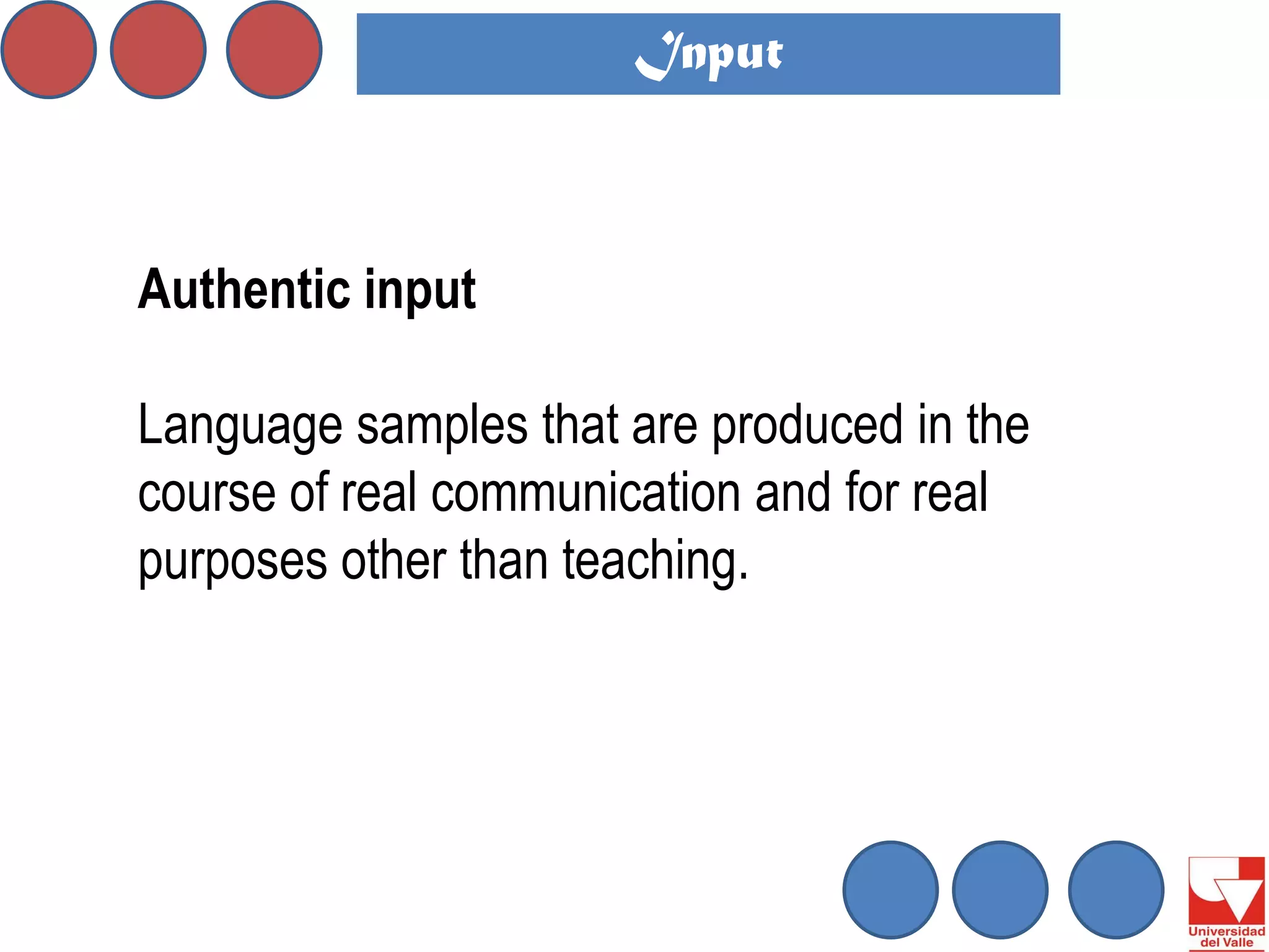 Authentic input 
Language samples that are produced in the course of real communication and for real purposes other than teaching. 
Input  
