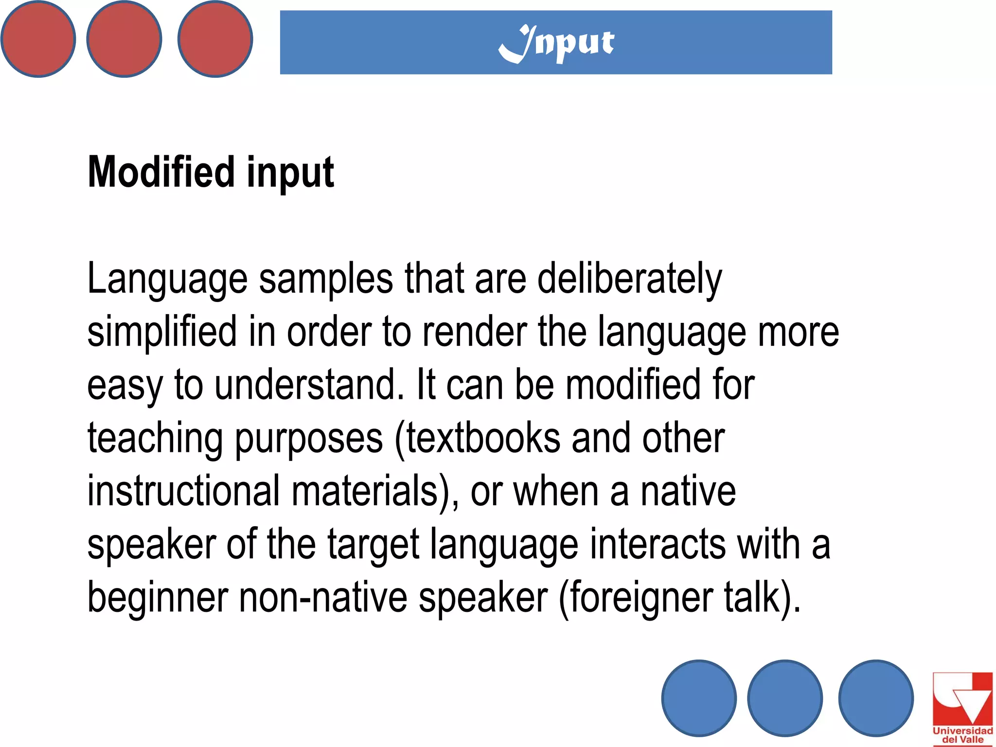 Modified input 
Language samples that are deliberately simplified in order to render the language more easy to understand. It can be modified for teaching purposes (textbooks and other instructional materials), or when a native speaker of the target language interacts with a beginner non-native speaker (foreigner talk). 
Input  