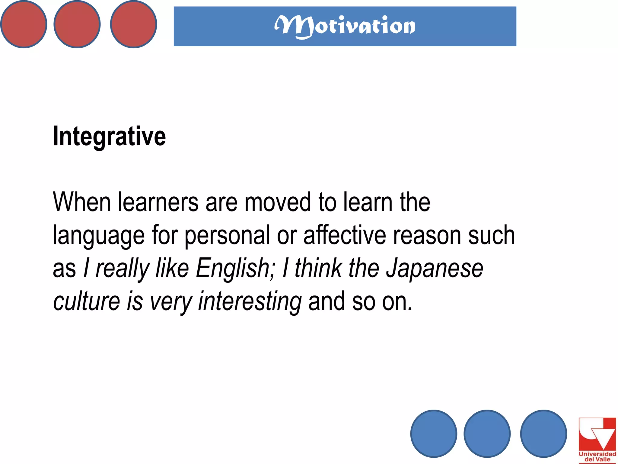 Integrative 
When learners are moved to learn the language for personal or affective reason such as I really like English; I think the Japanese culture is very interesting and so on. 
Motivation  