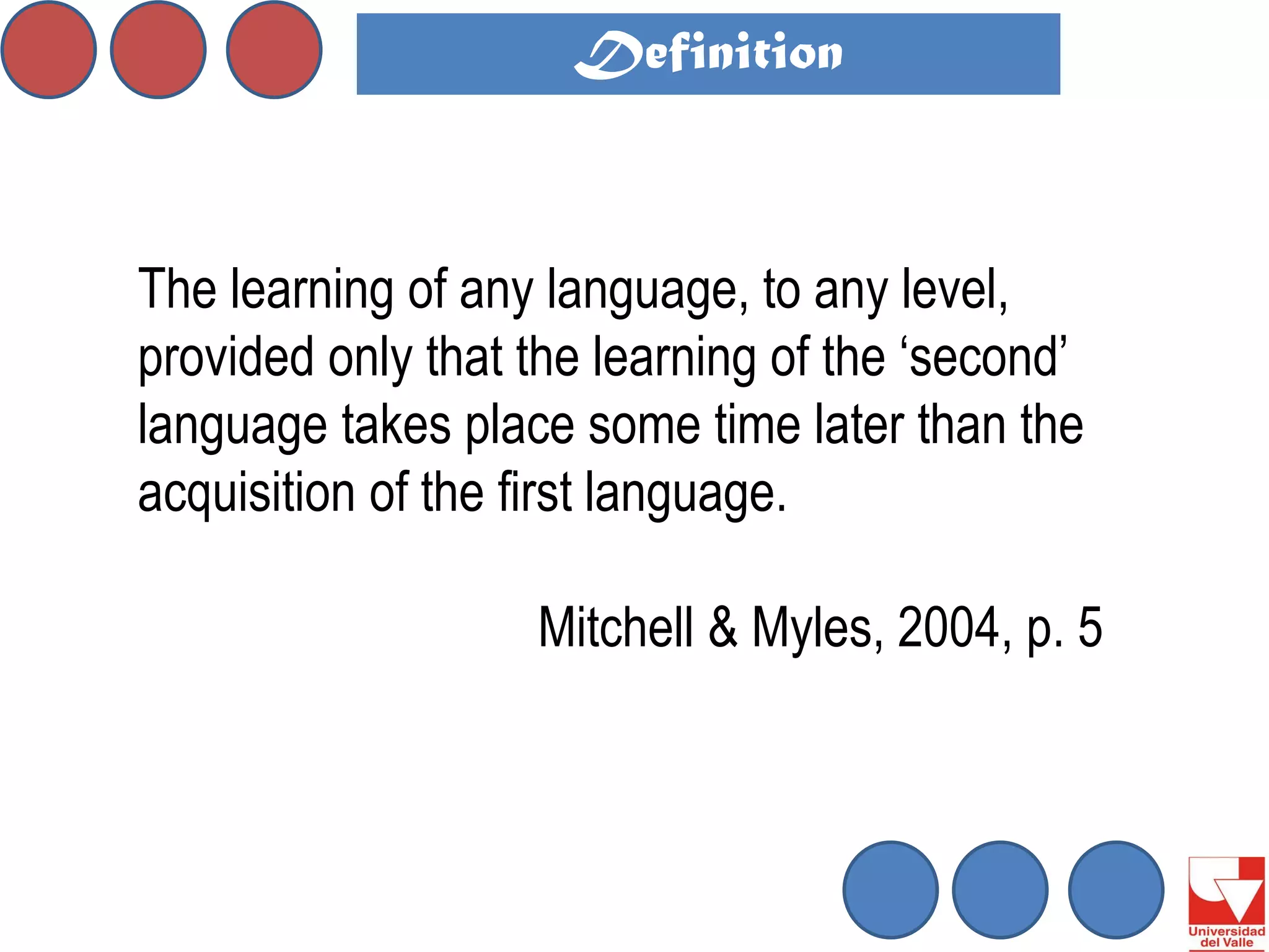 The learning of any language, to any level, provided only that the learning of the ‘second’ language takes place some time later than the acquisition of the first language. 
Mitchell & Myles, 2004, p. 5 
Definition  