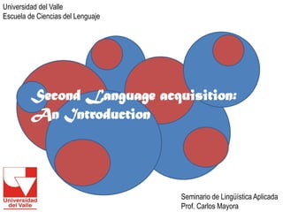 Second Language acquisition: 
An Introduction 
Universidad del Valle 
Escuela de Ciencias del Lenguaje 
Seminario de Lingüística Aplicada 
Prof. Carlos Mayora  