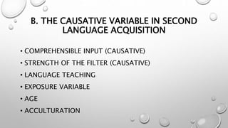 B. THE CAUSATIVE VARIABLE IN SECOND
LANGUAGE ACQUISITION
• COMPREHENSIBLE INPUT (CAUSATIVE)
• STRENGTH OF THE FILTER (CAUSATIVE)
• LANGUAGE TEACHING
• EXPOSURE VARIABLE
• AGE
• ACCULTURATION
 