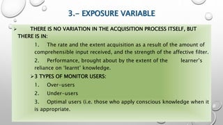 3.- EXPOSURE VARIABLE
 THERE IS NO VARIATION IN THE ACQUISITION PROCESS ITSELF, BUT
THERE IS IN:
1. The rate and the extent acquisition as a result of the amount of
comprehensible input received, and the strength of the affective filter.
2. Performance, brought about by the extent of the learner’s
reliance on ‘learnt’ knowledge.
3 TYPES OF MONITOR USERS:
1. Over-users
2. Under-users
3. Optimal users (i.e. those who apply conscious knowledge when it
is appropriate.
 