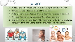 4.- AGE
 Affects the amount of comprehensible input that is obtained
 Influences the affective state of the learner
 After puberty the affective filter is likely to increase in strength.
 Younger learners may get more than older learners.
 Age also affects ‘learning’; older learners are better in studying
language form and using ‘learnt’ knowledge in monitoring.
 