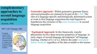 complementary
approaches to
second language
acquisition
(Eckman, 1988)
 Generative approach : Within generative grammar theory,
universal principles are claimed to be part of the LAD. The
idea of a language-specific and biologically determined system
at work in first language acquisition has lead linguists to
hypothesize the existence of the same mechanism in second
language acquisition.
 Typological Approach: In this framework, transfer
phenomena involve deep-structure properties of language: in
early stages of second language development "all language
learning, whether of L1 or L2, follows the order 'unmarked'
before 'marked', regardless of the data available to the learner.
 