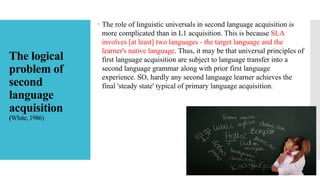 The logical
problem of
second
language
acquisition
(White, 1986)
 The role of linguistic universals in second language acquisition is
more complicated than in L1 acquisition. This is because SLA
involves [at least] two languages - the target language and the
learner's native language. Thus, it may be that universal principles of
first language acquisition are subject to language transfer into a
second language grammar along with prior first language
experience. SO, hardly any second language learner achieves the
final 'steady state' typical of primary language acquisition.
 
