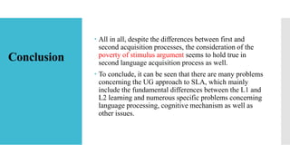 Conclusion
 All in all, despite the differences between first and
second acquisition processes, the consideration of the
poverty of stimulus argument seems to hold true in
second language acquisition process as well.
 To conclude, it can be seen that there are many problems
concerning the UG approach to SLA, which mainly
include the fundamental differences between the L1 and
L2 learning and numerous specific problems concerning
language processing, cognitive mechanism as well as
other issues.
 