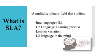 What is
SLA?
A multidisciplinary field that studies:
Interlangauge (IL)
L2 Language Learning process
Learner variation
L2 language in the mind
 