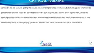Service credits are useful in getting the service provider to improve its performance, but what happens when service
performance falls well below the expected level? If the SLA only include a service credit regime then, unless the
service provided was so bad as to constitute a material breach of the contract as a whole, the customer could find
itself in the position of having to pay (albeit at a reduced rate) for an unsatisfactory overall performance.
CRITICAL FAILURE
12
 