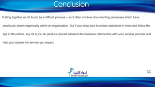 Putting together an SLA can be a difficult process – as it often involves documenting processes which have
previously arisen organically within an organization. But if you keep your business objectives in mind and follow the
tips in this article, any SLA you do produce should enhance the business relationship with your service provider and
help you receive the service you expect.
Conclusion
14
 