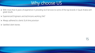 Why choose US
 With more than 6 years of experience in providing SLA Services to some of the top brands in Saudi Arabia with
great results
 Experienced Engineers and technicians working 24x7
 Always adhered to clients SLA time provision
 Satisfied client stories
15
 