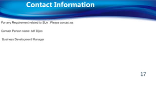 For any Requirement related to SLA , Please contact us
Contact Person name: Atif Dijoo
Business Development Manager
Contact Information
17
 