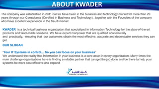ABOUT KWADER
The company was established in 2011 but we have been in the business and technology market for more than 20
years through our Consultants (Certified in Business and Technology) , together with the Founders of the company
who have excellent experience in the Saudi market
KWADER is a technical business organization that specialized in Information Technology for the state-of-the-art
products and tailor-made solutions. We have expert manpower that are qualified academically
and practically, ensuring that our customers obtain the most effective, accurate and dependable services they can
get.
OUR SLOGAN
“Your IT Systems in control… So you can focus on your business”
We understand the reality that Information in your business is a core asset in every organization. Many times the
main challenge organizations have is finding a reliable partner that can get the job done and be there to help your
systems be more cost effective and expand
2
 