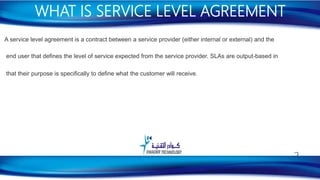 A service level agreement is a contract between a service provider (either internal or external) and the
end user that defines the level of service expected from the service provider. SLAs are output-based in
that their purpose is specifically to define what the customer will receive.
WHAT IS SERVICE LEVEL AGREEMENT
3
 