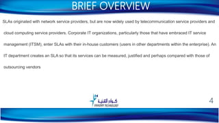SLAs originated with network service providers, but are now widely used by telecommunication service providers and
cloud computing service providers. Corporate IT organizations, particularly those that have embraced IT service
management (ITSM), enter SLAs with their in-house customers (users in other departments within the enterprise). An
IT department creates an SLA so that its services can be measured, justified and perhaps compared with those of
outsourcing vendors
BRIEF OVERVIEW
4
 