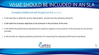 A properly drafted and well thought out SLA services.
 It will describe in detail the service deliverables. should have the following elements:
 It will state the business objectives to be achieved in the provision of the time
 It will define the performance standards the customer expects in the provision of the services by the service
provider.
 It will provide an ongoing reporting mechanism for measuring the expected performance standards.
WHAT SHOULD BE INCLUDED IN AN SLA
5
 