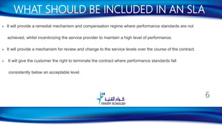  It will provide a remedial mechanism and compensation regime where performance standards are not
achieved, whilst incentivizing the service provider to maintain a high level of performance.
 It will provide a mechanism for review and change to the service levels over the course of the contract.
 It will give the customer the right to terminate the contract where performance standards fall
consistently below an acceptable level.
WHAT SHOULD BE INCLUDED IN AN SLA
6
 