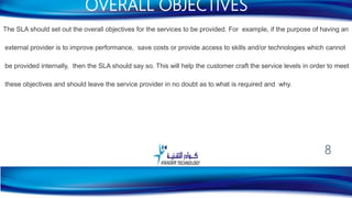 The SLA should set out the overall objectives for the services to be provided. For example, if the purpose of having an
external provider is to improve performance, save costs or provide access to skills and/or technologies which cannot
be provided internally, then the SLA should say so. This will help the customer craft the service levels in order to meet
these objectives and should leave the service provider in no doubt as to what is required and why.
OVERALL OBJECTIVES
8
 