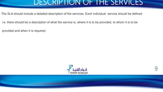 The SLA should include a detailed description of the services. Each individual service should be defined
i.e. there should be a description of what the service is, where it is to be provided, to whom it is to be
provided and when it is required.
DESCRIPTION OF THE SERVICES
9
 