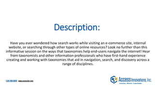 Description:
Have you ever wondered how search works while visiting an e-commerce site, internal
website, or searching through other types of online resources? Look no further than this
informative session on the ways that taxonomies help end-users navigate the internet! Hear
from taxonomists and other information professionals who have first-hand experience
creating and working with taxonomies that aid in navigation, search, and discovery across a
range of disciplines.
 