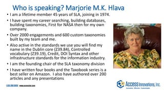 Who is speaking? Marjorie M.K. Hlava
• I am a lifetime member 45 years of SLA, joining in 1974.
• I have spent my career searching, building databases,
building taxonomies, First for NASA then for my own
company.
• Over 2000 engagements and 600 custom taxonomies
built by my team and me.
• Also active in the standards we use you will find my
name in the Dublin core (Z39.84), Controlled
vocabulary (Z39.19), Credit, DOI Syntax and other
infrastructure standards for the information industry.
• I am the founding chair of the SLA taxonomy division
• I have written four books and the Taxobook series is a
best seller on Amazon. I also have authored over 200
articles and any presentations
 
